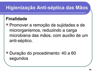 30
Higienização Anti-séptica das Mãos
Finalidade
Promover a remoção de sujidades e de
microrganismos, reduzindo a carga
microbiana das mãos, com auxílio de um
anti-séptico.
Duração do procedimento: 40 a 60
segundos
 