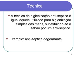 31
Técnica
A técnica de higienização anti-séptica é
igual àquela utilizada para higienização
simples das mãos, substituindo-se o
sabão por um anti-séptico.
 Exemplo: anti-séptico degermante.
 