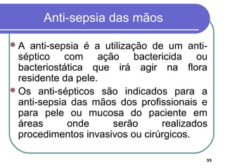 33
Anti-sepsia das mãos
A anti-sepsia é a utilização de um anti-
séptico com ação bactericida ou
bacteriostática que irá agir na flora
residente da pele.
Os anti-sépticos são indicados para a
anti-sepsia das mãos dos profissionais e
para pele ou mucosa do paciente em
áreas onde serão realizados
procedimentos invasivos ou cirúrgicos.
 