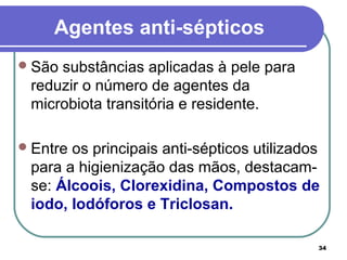 34
Agentes anti-sépticos
São substâncias aplicadas à pele para
reduzir o número de agentes da
microbiota transitória e residente.
Entre os principais anti-sépticos utilizados
para a higienização das mãos, destacam-
se: Álcoois, Clorexidina, Compostos de
iodo, Iodóforos e Triclosan.
 