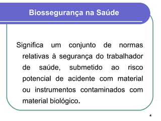 4
Biossegurança na Saúde
Significa um conjunto de normas
relativas à segurança do trabalhador
de saúde, submetido ao risco
potencial de acidente com material
ou instrumentos contaminados com
material biológico.
 