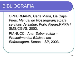 48
BIBLIOGRAFIA
OPPERMANN, Carla Maria, Lia Capsi
Pires. Manual de biossegurança para
serviços de saúde. Porto Alegre,PMPA /
SMS/CGVS, 2003.
PIANUCCI. Ana, Saber cuidar –
Procedimentos Básicos em
Enfermagem. Senac – SP, 2003.
 