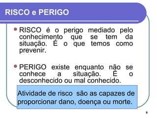 5
Atividade de risco são as capazes de
proporcionar dano, doença ou morte.
RISCO e PERIGO
RISCO é o perigo mediado pelo
conhecimento que se tem da
situação. É o que temos como
prevenir.
PERIGO existe enquanto não se
conhece a situação. É o
desconhecido ou mal conhecido.
 