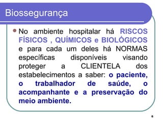 6
Biossegurança
No ambiente hospitalar há RISCOS
FÍSICOS , QUÍMICOS e BIOLÓGICOS
e para cada um deles há NORMAS
específicas disponíveis visando
proteger a CLIENTELA dos
estabelecimentos a saber: o paciente,
o trabalhador de saúde, o
acompanhante e a preservação do
meio ambiente.
 