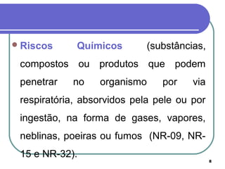 8
Riscos Químicos (substâncias,
compostos ou produtos que podem
penetrar no organismo por via
respiratória, absorvidos pela pele ou por
ingestão, na forma de gases, vapores,
neblinas, poeiras ou fumos (NR-09, NR-
15 e NR-32).
 