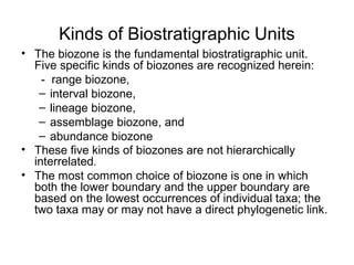 Kinds of Biostratigraphic Units
• The biozone is the fundamental biostratigraphic unit. 
  Five specific kinds of biozones are recognized herein: 
    -  range biozone, 
   – interval biozone, 
   – lineage biozone, 
   – assemblage biozone, and 
   – abundance biozone
• These five kinds of biozones are not hierarchically 
  interrelated.
• The most common choice of biozone is one in which 
  both the lower boundary and the upper boundary are 
  based on the lowest occurrences of individual taxa; the 
  two taxa may or may not have a direct phylogenetic link.
 