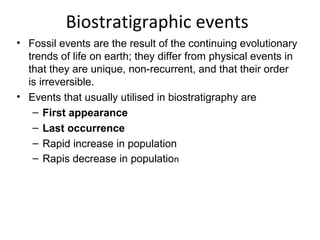 Biostratigraphic events
• Fossil events are the result of the continuing evolutionary 
  trends of life on earth; they differ from physical events in 
  that they are unique, non-recurrent, and that their order 
  is irreversible.
• Events that usually utilised in biostratigraphy are
   – First appearance
   – Last occurrence
   – Rapid increase in population
   – Rapis decrease in population
 