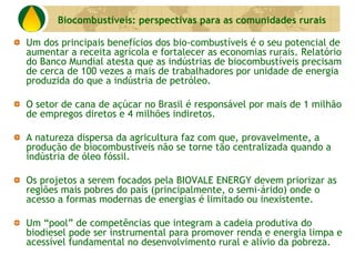 Biocombustíveis: perspectivas para as comunidades rurais

Um dos principais benefícios dos bio-combustíveis é o seu potencial de
aumentar a receita agrícola e fortalecer as economias rurais. Relatório
do Banco Mundial atesta que as indústrias de biocombustíveis precisam
de cerca de 100 vezes a mais de trabalhadores por unidade de energia
produzida do que a indústria de petróleo.

O setor de cana de açúcar no Brasil é responsável por mais de 1 milhão
de empregos diretos e 4 milhões indiretos.

A natureza dispersa da agricultura faz com que, provavelmente, a
produção de biocombustíveis não se torne tão centralizada quando a
indústria de óleo fóssil.

Os projetos a serem focados pela BIOVALE ENERGY devem priorizar as
regiões mais pobres do país (principalmente, o semi-árido) onde o
acesso a formas modernas de energias é limitado ou inexistente.

Um “pool” de competências que integram a cadeia produtiva do
biodiesel pode ser instrumental para promover renda e energia limpa e
acessível fundamental no desenvolvimento rural e alívio da pobreza.