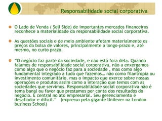 Responsabilidade social corporativa

O Lado de Venda ( Sell Side) de importantes mercados financeiros
reconhece a materialidade da responsabilidade social corporativa.

As questões sociais e de meio ambiente afetam materialmente os
preços da bolsa de valores, principalmente a longo-prazo e, até
mesmo, no curto prazo.

“O negócio faz parte da sociedade, e não está fora dela. Quando
falamos de responsabilidade social corporativa, não a enxergamos
como algo que o negócio faz para a sociedade , mas como algo
fundamental integrado a tudo que fazemos… não como filantropia ou
investimento comunitário, mas o impacto que exerce sobre nossas
operações e produtos assim como a interação que temos com as
sociedades que servimos. Responsabilidade social corporativa não é
tema banal ou favor que prestamos por conta dos resultados do
negócio. É central no ato empresarial. Seu gerenciamento é
desafiador e difícil.” (expresso pela gigante Unilever na London
business School)