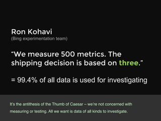 Ron Kohavi 
(Bing experimentation team)

“We measure 500 metrics. The
shipping decision is based on three.”

= 99.4% of all data is used for investigating


It’s the antithesis of the Thumb of Caesar – we’re not concerned with
measuring or testing. All we want is data of all kinds to investigate.!
 