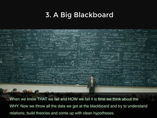 3. A Big Blackboard
When we know THAT we fail and HOW we fail it is time we think about the
WHY. Now we throw all the data we got at the blackboard and try to understand
relations, build theories and come up with clean hypotheses.!
 