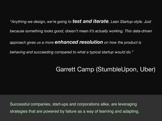 “Anything we design, we’re going to test and iterate, Lean Startup-style. Just
because something looks good, doesn’t mean it’s actually working. This data-driven
approach gives us a more enhanced resolution on how the product is
behaving and succeeding compared to what a typical startup would do.”
Garrett Camp (StumbleUpon, Uber)
Successful companies, start-ups and corporations alike, are leveraging
strategies that are powered by failure as a way of learning and adapting.!
 