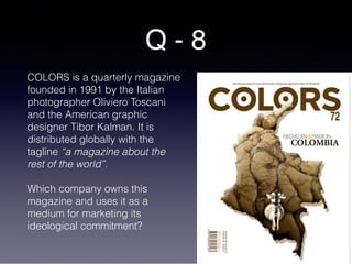 Q - 8
COLORS is a quarterly magazine
founded in 1991 by the Italian
photographer Oliviero Toscani
and the American graphic
designer Tibor Kalman. It is
distributed globally with the
tagline “a magazine about the
rest of the world”.
Which company owns this
magazine and uses it as a
medium for marketing its
ideological commitment?
 