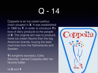 Q - 14
Coppelia is an ice cream parlour
chain situated in X. It was established
in 1966 by Y, in order to introduce Y’s
love of dairy products to the people
of X. The original aim was to produce
more ice cream flavors than the big
American brands, buying the best
machines from the Netherlands and
Sweden.
Y’s longtime secretary, Celia
Sánchez, named Coppelia after her
favorite ballet.
Id X and Y.
 