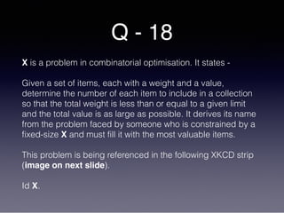 Q - 18
X is a problem in combinatorial optimisation. It states -
Given a set of items, each with a weight and a value,
determine the number of each item to include in a collection
so that the total weight is less than or equal to a given limit
and the total value is as large as possible. It derives its name
from the problem faced by someone who is constrained by a
fixed-size X and must fill it with the most valuable items.
This problem is being referenced in the following XKCD strip
(image on next slide).
Id X.
 