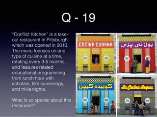 Q - 19
“Conflict Kitchen” is a take-
out restaurant in Pittsburgh
which was opened in 2010.
The menu focuses on one
type of cuisine at a time,
rotating every 3-5 months,
and features related
educational programming,
from lunch hour with
scholars, film screenings,
and trivia nights.
What is so special about this
restaurant?
 