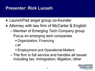 Presenter: Rick Lucash LaunchPad angel group co-founder Attorney with law firm of McCarter & English Member of Emerging Tech Company group Focus on emerging tech companies Organization; Financing IP Employment and Operational Matters The firm is full service and handles all issues including tax; immigration; litigation; other 