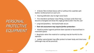 PERSONAL
PROTECTIVE
EQUIPMENT
• A Kevlar fibre knitted sleeve with or without the cowhide split
leather reinforcement on each arm
• Hearing defenders due to high noise levels
• Fire retardent workwear close fitting, no loose cords that may
become entangled and draw the angle grinder/cutter into the user
• Long hair/jewellery - tied back/made secure
• Task risk assessment may require further protection:-
• Hood to protect against particles been ejected or bounced back in
restricted spaces
• Respirator when the material or coatings may be harmful to the
operator
• Leather apron/jacket may offer protect to lower body and chest area
(although may not be practical)
12/11/2023 www.safetygoodwe.com 16
 