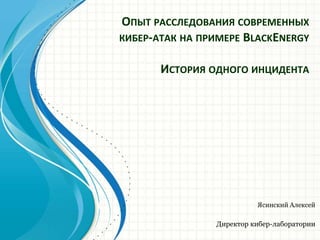 ОПЫТ РАССЛЕДОВАНИЯ СОВРЕМЕННЫХ
КИБЕР-АТАК НА ПРИМЕРЕ BLACKENERGY
ИСТОРИЯ ОДНОГО ИНЦИДЕНТА
Ясинский Алексей
Директор кибер-лаборатории
 