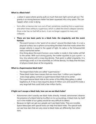 What is a Black hole?
- a place in space where gravity pulls so much that even light cannot get out. The
gravity is so strong because matter has been squeezed into a tiny space. This can
happen when a star is dying.
- form after a massive star runs out of fuel, sometimes resulting from a supernova
and other times without a supernova, which is called the direct collapse scenario.
Once a star has no fuel left to burn, it can no longer support its mass and
collapses.
 There are two basic parts to a black hole: the singularity and the event
horizon.
- The event horizon is the "point of no return" around the black hole. It is not a
physical surface, but a sphere surrounding the black hole that marks where the
escape velocity is equal to the speed of light. Its radius is the Schwarzschild
radius mentioned earlier.
- One thing about the event horizon: once matter is inside it, that matter will fall
to the center. With such strong gravity, the matter squishes to just a point – a
tiny, tiny volume with a crazy-big density. That point is called singularity. It is
vanishingly small, so it has essentially an infinite density. It's likely that the laws
of physics break down at the singularity.
What is a Supermassive black hole?
- The largest black holes are called "supermassive."
- These black holes have masses that are more than 1 million suns together.
- every large galaxy contains a supermassive black hole at its center.
- The supermassive black hole at the center of the Milky Way galaxy is called
Sagittarius A. It has a mass equal to about 4 million suns and would fit inside a
very large ball that could hold a few million Earths.
If light can't escape a black hole, how can we see black holes?
- Astronomers don't exactly see black holes directly. Instead, astronomers observe
the presence of a black hole by its effect on its surroundings. A black hole, by itself
out in the middle of our galaxy would be very difficult to detect.
- Because no light can get out, people can't see black holes. They are invisible.
Space telescopes with special tools can help find black holes. The special tools
can see how stars that are very close to black holes act differently than other
stars.
 