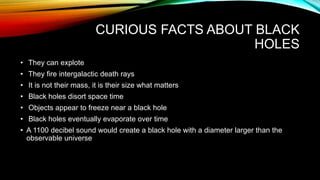 CURIOUS FACTS ABOUT BLACK
HOLES
• They can explote
• They fire intergalactic death rays
• It is not their mass, it is their size what matters
• Black holes disort space time
• Objects appear to freeze near a black hole
• Black holes eventually evaporate over time
• A 1100 decibel sound would create a black hole with a diameter larger than the
observable universe
 