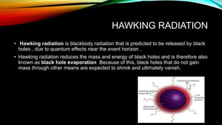 HAWKING RADIATION
• Hawking radiation is blackbody radiation that is predicted to be released by black
holes , due to quantum effects near the event horizon .
• Hawking radiation reduces the mass and energy of black holes and is therefore also
known as black hole evaporation Because of this, black holes that do not gain
mass through other means are expected to shrink and ultimately vanish.
 