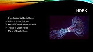 INDEX
• Introduction to Black Holes
• What are Black Holes
• How are Black Holes created
• Types of Black Holes
• Parts of Black Holes
 