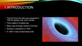 1.INTRODUCTION
• The first time the idea was proposed in
1790 by laplace and john michell
• They called it invisible star
• Basic idea through newton`s first law
• Einstein`s prediction in 1915
• In 1967 it was named black hole
 