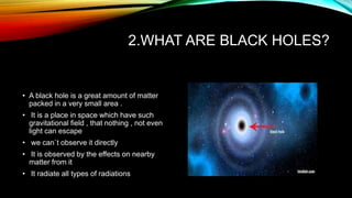 2.WHAT ARE BLACK HOLES?
• A black hole is a great amount of matter
packed in a very small area .
• It is a place in space which have such
gravitational field , that nothing , not even
light can escape
• we can`t observe it directly
• It is observed by the effects on nearby
matter from it
• It radiate all types of radiations
 