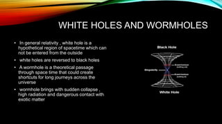 WHITE HOLES AND WORMHOLES
• In general relativity , white hole is a
hypothetical region of spacetime which can
not be entered from the outside
• white holes are reversed to black holes
• A wormhole is a theoretical passage
through space time that could create
shortcuts for long journeys across the
universe
• wormhole brings with sudden collapse ,
high radiation and dangerous contact with
exotic matter
 