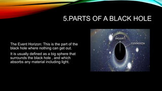 5.PARTS OF A BLACK HOLE
The Event Horizon: This is the part of the
black hole where nothing can get out.
It is usually defined as a big sphere that
surrounds the black hole , and which
absorbs any material including light.
 