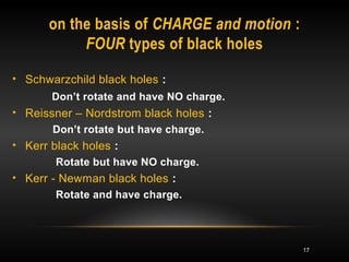 17 
on the basis of CHARGE and motion : 
FOUR types of black holes 
• Schwarzchild black holes : 
Don’t rotate and have NO charge. 
• Reissner – Nordstrom black holes : 
Don’t rotate but have charge. 
• Kerr black holes : 
Rotate but have NO charge. 
• Kerr - Newman black holes : 
Rotate and have charge. 
 