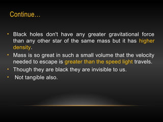 Continue… 
• Black holes don't have any greater gravitational force 
than any other star of the same mass but it has higher 
density. 
• Mass is so great in such a small volume that the velocity 
needed to escape is greater than the speed light travels. 
• Though they are black they are invisible to us. 
• Not tangible also. 
 