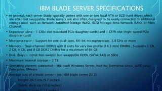 IBM BLADE SERVER SPECIFICATIONS
• In general, each server blade typically comes with one or two local ATA or SCSI hard drives which
are often hot swappable. Blade servers are also often designed to be easily connected to additional
storage pool, such as Network-Attached Storage (NAS), iSCSI Storage-Area Network (SAN), or Fibre
Channel.
• Expansion slots:- 1 CIOv slot (standard PCIe daughter cards) and 1 CFFh slot (high-speed PCIe
daughter card)
• Microprocessor:- Support for one dual-core, 64-bit microprocessor; 3.8 GHz or more
• Memory:- Dual-channel (DDR2) with 8 slots for very low profile (18.3 mm) DIMMs , Supports 1 GB,
2 GB, 4 GB, and 8 GB DDR2 DIMMs for a maximum of 64 GB
• Disk /bays:- (total/hot-swap)2 hot-swappable HDDs (SATA/SAS) or SSDs
• Maximum internal storage:- 2 TB
• Operating systems supported:- Microsoft Windows Server, Red Hat Enterprise Linux, SUSE Linux
Enterprise, VMware
• Average size of a blade server:- (ex: IBM blade center JS12)
Height: 24.5 cm (9.7 inches)
Depth: 44.6 cm (17.6 inches)
 