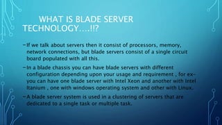 WHAT IS BLADE SERVER
TECHNOLOGY….!!?
-If we talk about servers then it consist of processors, memory,
network connections, but blade servers consist of a single circuit
board populated with all this.
-In a blade chassis you can have blade servers with different
configuration depending upon your usage and requirement , for ex-
you can have one blade server with Intel Xeon and another with Intel
Itanium , one with windows operating system and other with Linux.
-A blade server system is used in a clustering of servers that are
dedicated to a single task or multiple task.
 