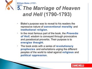 William Blake (1757-
1827)
• Blake’s purpose was to reveal to his readers the
repressive nature of conventional morality and
institutional religion.
• In the most famous part of the book, the Proverbs
of Hell, wisdom is conveyed through provocative
and paradoxical proverbs. Their purpose is to
energise thought.
• The book ends with a series of revolutionary
prophecies and exhortations urging the different
peoples of the world to rebel against religious and
political oppression.
 