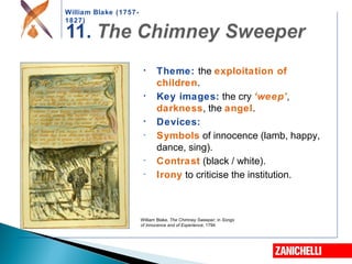 William Blake (1757-
1827)
William Blake, The Chimney Sweeper, in Songs
of Innocence and of Experience, 1794
• Theme: the exploitation of
children.
• Key images: the cry ‘weep’,
darkness, the angel.
• Devices:
- Symbols of innocence (lamb, happy,
dance, sing).
- Contrast (black / white).
- Irony to criticise the institution.
 