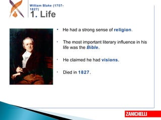 William Blake (1757-
1827)
• He had a strong sense of religion.
• The most important literary influence in his
life was the Bible.
• He claimed he had visions.
• Died in 1827.
 