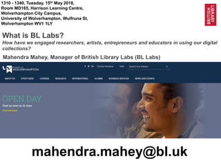 1
@BL_Labs @BL_DigiSchol labs@bl.uk @wilv_uni
1310 - 1340, Tuesday, 15th May 2018,
Room MD165, Harrison Learning Centre,
Wolverhampton City Campus,
University of Wolverhampton, Wulfruna St,
Wolverhampton WV1 1LY
What is BL Labs?
How have we engaged researchers, artists, entrepreneurs and educators in using our digital
collections?
mahendra.mahey@bl.uk
Mahendra Mahey, Manager of British Library Labs (BL Labs)
 