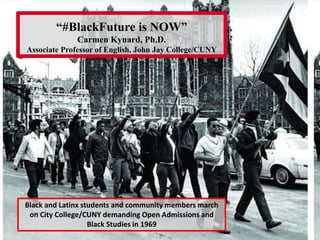 “#BlackFuture is NOW”
Carmen Kynard, Ph.D.
Associate Professor of English, John Jay College/CUNY
Black and Latinx students and community members march
on City College/CUNY demanding Open Admissions and
Black Studies in 1969
 