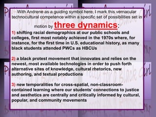 With Andrene as a guiding symbol here, I mark this vernacular
technocultural competence within a specific set of possibilities set in
motion by three dynamics:
1) shifting racial demographics at our public schools and
colleges, first most notably achieved in the 1970s where, for
instance, for the first time in U.S. educational history, as many
black students attended PWCs as HBCUs
2) a black protest movement that innovates and relies on the
newest, most available technologies in order to push forth
alternative sites of knowledge, cultural rhetorics, new
authoring, and textual productions
3) new temporalities for cross-spatial, non-classroom-
contained learning where our students’ connections to justice
and aesthetics are centrally and critically informed by cultural,
popular, and community movements
 