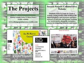 The Projects
Student sample below is taken from a
weebly website:
www.changequalsuccess.weebly.com
Second Project: Collaborative
Website
Students work in teams to create a
website (using weebly) that archives the
digital products and processes (primary
sources) of activists and groups working
for social justice alongside secondary
sources investigating histories and issues.
 