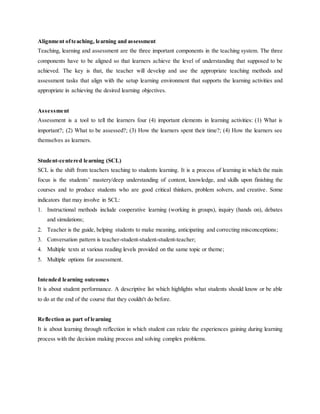 Alignment ofteaching, learning and assessment
Teaching, learning and assessment are the three important components in the teaching system. The three
components have to be aligned so that learners achieve the level of understanding that supposed to be
achieved. The key is that, the teacher will develop and use the appropriate teaching methods and
assessment tasks that align with the setup learning environment that supports the learning activities and
appropriate in achieving the desired learning objectives.
Assessment
Assessment is a tool to tell the learners four (4) important elements in learning activities: (1) What is
important?; (2) What to be assessed?; (3) How the learners spent their time?; (4) How the learners see
themselves as learners.
Student-centered learning (SCL)
SCL is the shift from teachers teaching to students learning. It is a process of learning in which the main
focus is the students’ mastery/deep understanding of content, knowledge, and skills upon finishing the
courses and to produce students who are good critical thinkers, problem solvers, and creative. Some
indicators that may involve in SCL:
1. Instructional methods include cooperative learning (working in groups), inquiry (hands on), debates
and simulations;
2. Teacher is the guide, helping students to make meaning, anticipating and correcting misconceptions;
3. Conversation pattern is teacher-student-student-student-teacher;
4. Multiple texts at various reading levels provided on the same topic or theme;
5. Multiple options for assessment.
Intended learning outcomes
It is about student performance. A descriptive list which highlights what students should know or be able
to do at the end of the course that they couldn't do before.
Reflection as part of learning
It is about learning through reflection in which student can relate the experiences gaining during learning
process with the decision making process and solving complex problems.
 