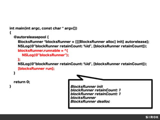 int main(int argc, const char * argv[])
{
@autoreleasepool {
BlocksRunner *blocksRunner = [[[BlocksRunner alloc] init] autorelease];
NSLog(@"blockRunner retainCount: %ld", [blocksRunner retainCount]);
blocksRunner.runnable = ^{
NSLog(@"blocksRunner");
};
NSLog(@"blockRunner retainCount: %ld", [blocksRunner retainCount]);
[blocksRunner run];
}
return 0;
}

BlocksRunner init
blockRunner retainCount: 1
blockRunner retainCount: 1
blocksRunner
BlocksRunner dealloc

 