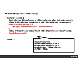 int main(int argc, const char * argv[])
{
@autoreleasepool {
BlocksRunner *blocksRunner = [[[BlocksRunner alloc] init] autorelease];
NSLog(@"blockRunner retainCount: %ld", [blocksRunner retainCount]);
blocksRunner.runnable = ^{
NSLog(@"blocksRunner: %@", blocksRunner);
};
NSLog(@"blockRunner retainCount: %ld", [blocksRunner retainCount]);
[blocksRunner run];
}
return 0;
}

BlocksRunner init
blockRunner retainCount: 1
blockRunner retainCount: 2
blocksRunner: <BlocksRunner:
0x1001144b0>

 