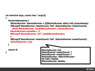 int main(int argc, const char * argv[])
{
@autoreleasepool {
BlocksRunner *blocksRunner = [[[BlocksRunner alloc] init] autorelease];
NSLog(@"blockRunner retainCount: %ld", [blocksRunner retainCount]);
__block BlocksRunner *weakBlocksRunner = blocksRunner;
blocksRunner.runnable = ^{
NSLog(@"blocksRunner: %@", weakBlocksRunner);
};
NSLog(@"blockRunner retainCount: %ld", [blocksRunner retainCount]);
[blocksRunner run];
}
return 0;
}

BlocksRunner init
blockRunner retainCount: 1
blockRunner retainCount: 1
blocksRunner: <BlocksRunner:
0x1001143b0>
BlocksRunner dealloc

 