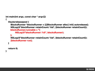 int main(int argc, const char * argv[])
{
@autoreleasepool {
BlocksRunner *blocksRunner = [[[BlocksRunner alloc] init] autorelease];
NSLog(@"blockRunner retainCount: %ld", [blocksRunner retainCount]);
blocksRunner.runnable = ^{
NSLog(@"blocksRunner: %@", blocksRunner);
};
NSLog(@"blockRunner retainCount: %ld", [blocksRunner retainCount]);
[blocksRunner run];
}
return 0;
}

 