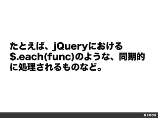 たとえば、jQueryにおける
$.each(func)のような、同期的
に処理されるものなど。

 