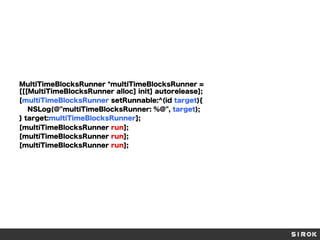 MultiTimeBlocksRunner *multiTimeBlocksRunner =
[[[MultiTimeBlocksRunner alloc] init] autorelease];
[multiTimeBlocksRunner setRunnable:^(id target){
NSLog(@"multiTimeBlocksRunner: %@", target);
} target:multiTimeBlocksRunner];
[multiTimeBlocksRunner run];
[multiTimeBlocksRunner run];
[multiTimeBlocksRunner run];

 