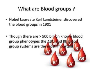 What are Blood groups ?
• Nobel Laureate Karl Landsteiner discovered
the blood groups in 1901
• Though there are > 500 billion known blood
group phenotypes the ABO and Rh blood
group systems are the most important
 